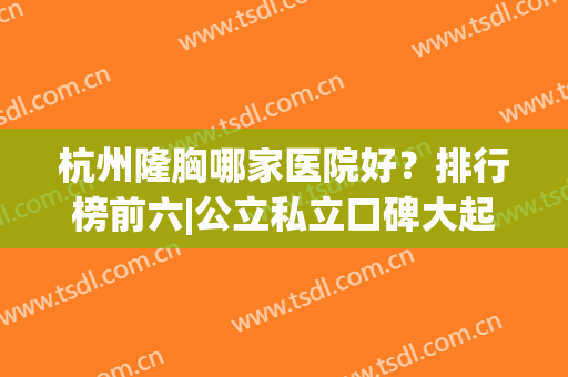 杭州隆胸哪家医院好？排行榜前六|公立私立口碑大起底！技术实打实(杭州隆胸比较好的医生)