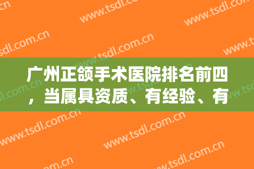 广州正颌手术医院排名前四，当属具资质、有经验、有实力的权威机构！(广东省口腔医院正颌手术怎么样)