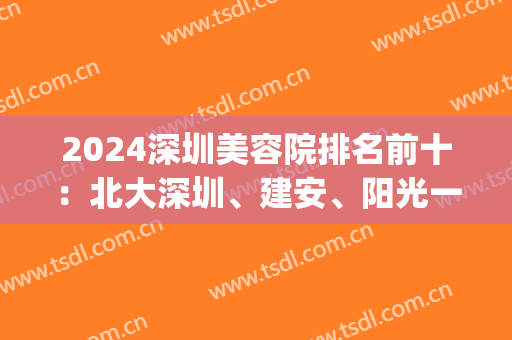 2024深圳美容院排名前十：北大深圳、建安、阳光一马当先！位前五强(深圳整形医院2024排行榜)