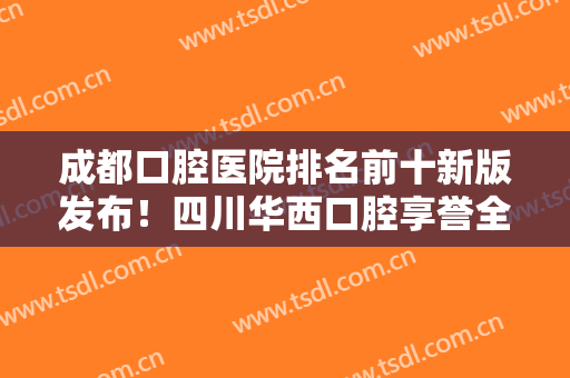 成都口腔医院排名前十新版发布！四川华西口腔享誉全国，实力口碑技术一绝