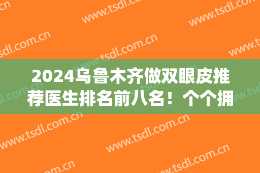 2024乌鲁木齐做双眼皮推荐医生排名前八名！个个拥有正规资质！(乌鲁木齐哪个医院双眼皮做的好)