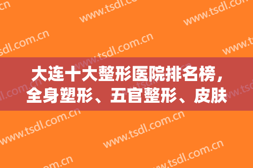大连十大整形医院排名榜，全身塑形、五官整形、皮肤美容等样样精通！(大连最好的整形美容医院)