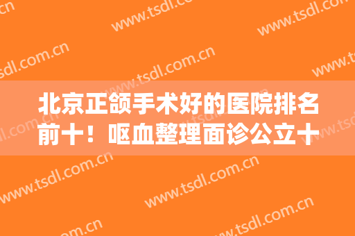 北京正颌手术好的医院排名前十！呕血整理面诊公立十强机构心得~(正颌比较好的医院)