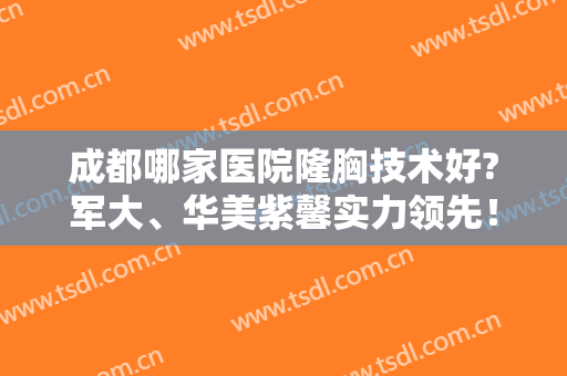 成都哪家医院隆胸技术好?军大、华美紫馨实力领先！附排行榜大全名单
