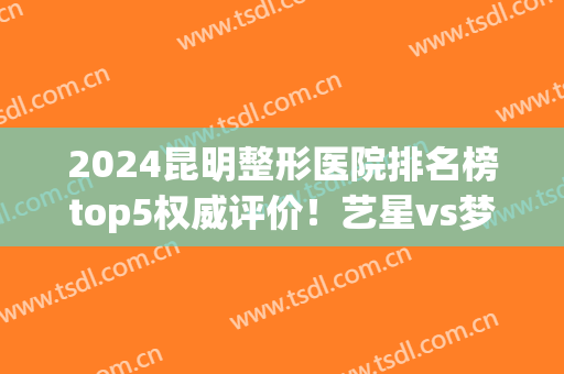 2024昆明整形医院排名榜top5权威评价！艺星vs梦想哪个好？含价目明细单