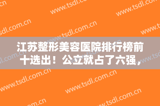 江苏整形美容医院排行榜前十选出！公立就占了六强，实力口碑都值得推荐