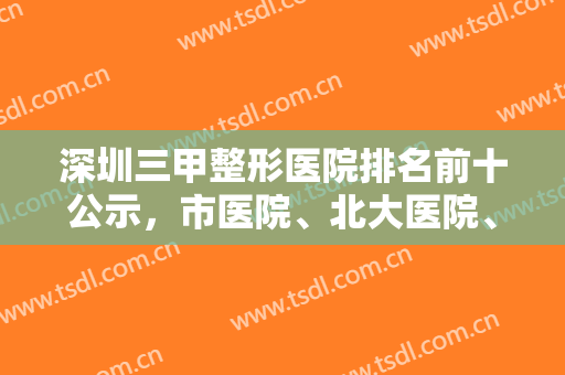 深圳三甲整形医院排名前十公示，市医院、北大医院、总医院排名前三实至名归！
