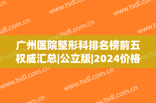 广州医院整形科排名榜前五权威汇总|公立版|2024价格明细清单公布(广州整形医院)