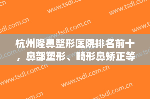 杭州隆鼻整形医院排名前十，鼻部塑形、畸形鼻矫正等都找这十强！(杭州鼻部整形医生)