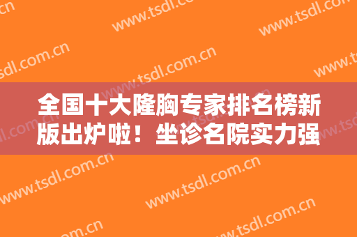 全国十大隆胸专家排名榜新版出炉啦！坐诊名院实力强，王涛、曾昂排行前三