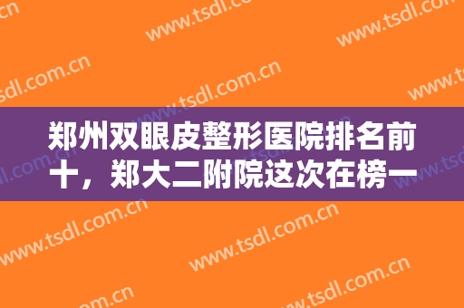 郑州双眼皮整形医院排名前十，郑大二附院这次在榜一，集美、东方等紧跟十强！