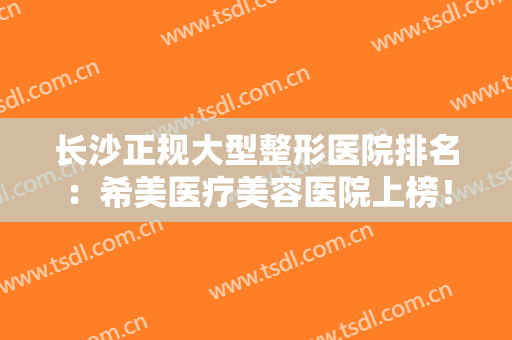 长沙正规大型整形医院排名：希美医疗美容医院上榜！其他医院都是哪些呢？