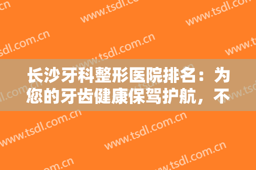 长沙牙科整形医院排名：为您的牙齿健康保驾护航，不妨一起来看看吧！