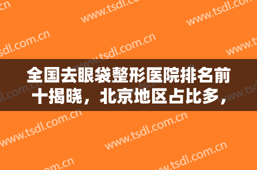 全国去眼袋整形医院排名前十揭晓，北京地区占比多，六大城市齐上阵！