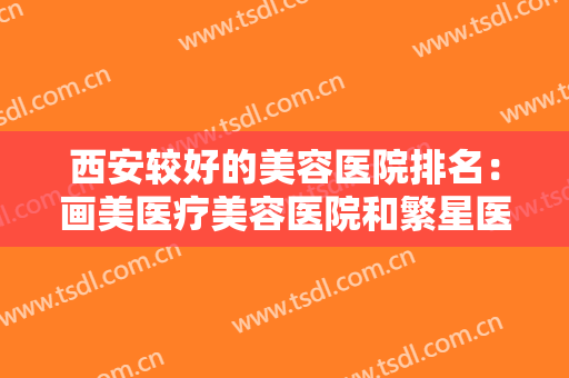 西安较好的美容医院排名：画美医疗美容医院和繁星医疗美容诊所都上榜！