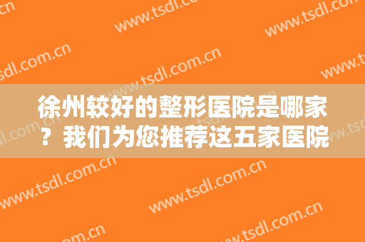 徐州较好的整形医院是哪家？我们为您推荐这五家医院，一起来看看吧！