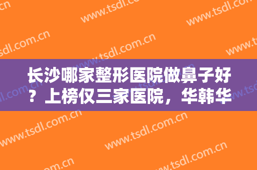 长沙哪家整形医院做鼻子好？上榜仅三家医院，华韩华美医疗美容医院较末！