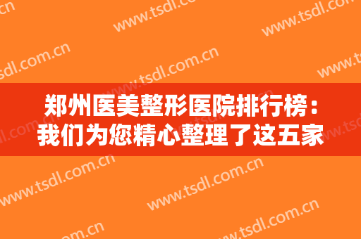 郑州医美整形医院排行榜：我们为您精心整理了这五家医院，给您作为参考！