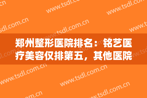 郑州整形医院排名：铭艺医疗美容仅排第五，其他医院都是哪些？(郑州哪个医院整形好)