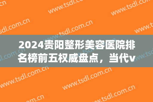 2024贵阳整形美容医院排名榜前五权威盘点，当代vs丽都|真的是yyds(贵阳整形医院排行榜)