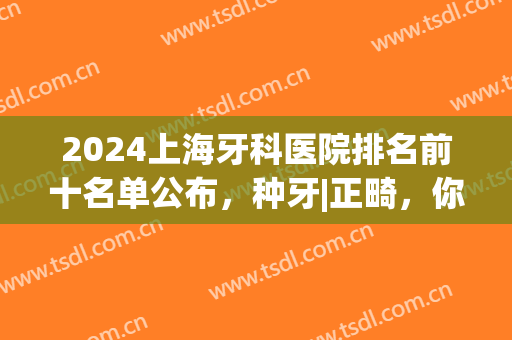 2024上海牙科医院排名前十名单公布，种牙|正畸，你pick哪一个？(上海牙齿正畸医院排名)