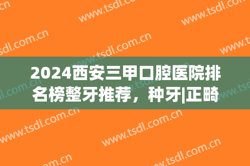 2024西安三甲口腔医院排名榜整牙推荐，种牙|正畸，全都奉上！(西安哪个医院整牙比较好)