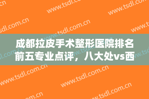 成都拉皮手术整形医院排名前五专业点评，八大处vs西区|价目清单收好