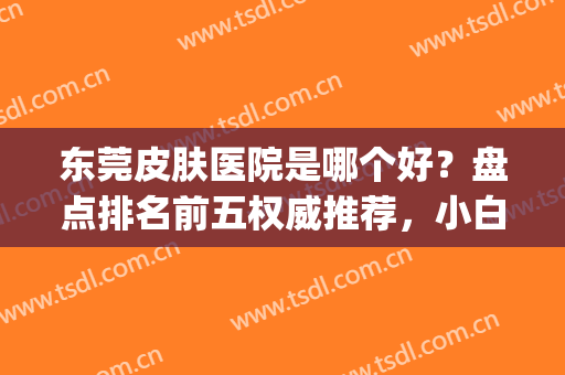 东莞皮肤医院是哪个好？盘点排名前五权威推荐，小白进来避雷(东莞有没有好的皮肤医院)