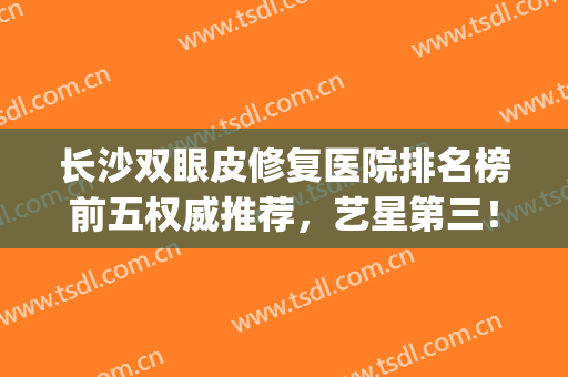长沙双眼皮修复医院排名榜前五权威推荐，艺星第三！爱思特锁定榜一(长沙双眼皮修复的名医排名)