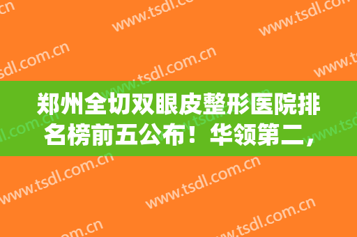 郑州全切双眼皮整形医院排名榜前五公布！华领第二，天后解锁榜一(郑州哪个整形医院做双眼皮比较好)