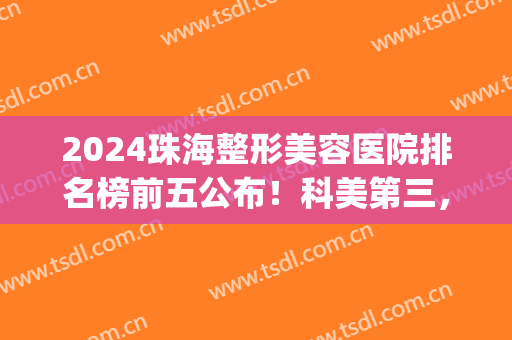 2024珠海整形美容医院排名榜前五公布！科美第三，韩妃锁定榜一(珠海排名前十整形医院)