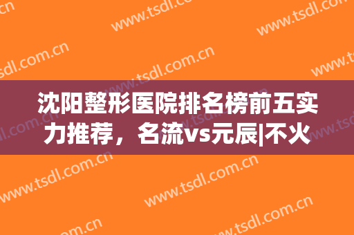 沈阳整形医院排名榜前五实力推荐，名流vs元辰|不火没天理啊！