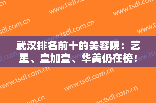 武汉排名前十的美容院：艺星、壹加壹、华美仍在榜！上榜都是靠谱医院，专业实力有保障！