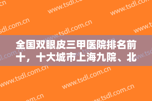 全国双眼皮三甲医院排名前十，十大城市上海九院、北京八大处、西安西京等！