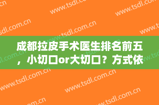 成都拉皮手术医生排名前五，小切口or大切口？方式依个人情况而定！(小切口拉皮哪个医生最权威专业)
