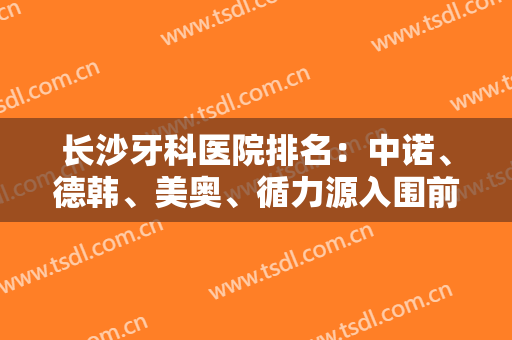 长沙牙科医院排名：中诺、德韩、美奥、循力源入围前五！网友高分推荐，这几家医院值得一看！