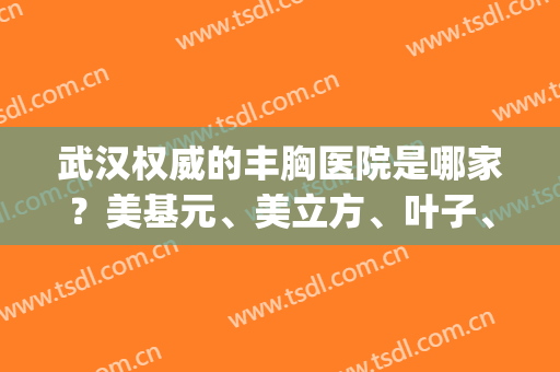 武汉权威的丰胸医院是哪家？美基元、美立方、叶子、希斯特上榜！(武汉美基元医疗整型)