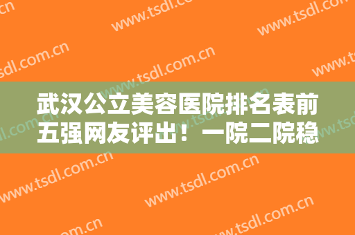 武汉公立美容医院排名表前五强网友评出！一院二院稳居前三，实力强劲