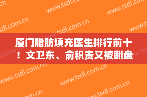 厦门脂肪填充医生排行前十！文卫东、俞积贵又被翻盘！荣登前三甲！(厦门第一医院脂肪填充)