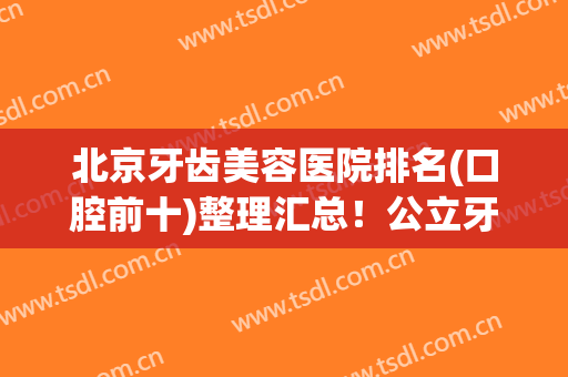 北京牙齿美容医院排名(口腔前十)整理汇总！公立牙科就有八家，实力不容小觑