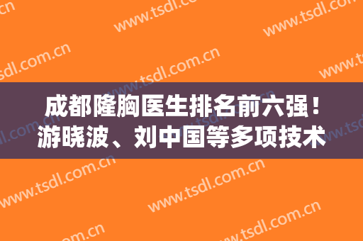 成都隆胸医生排名前六强！游晓波、刘中国等多项技术领先！价格文末~(成都有名的隆胸医生)