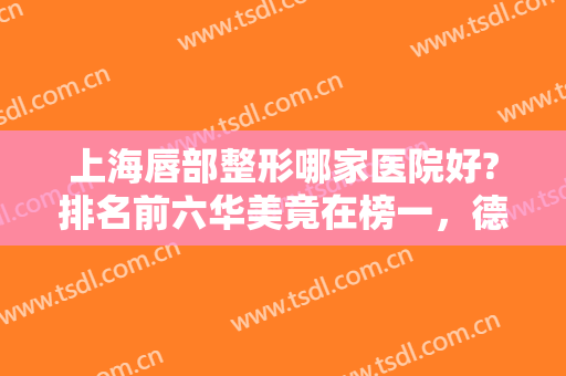 上海唇部整形哪家医院好?排名前六华美竟在榜一，德琳第二，名次更新中！