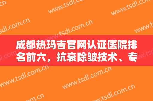 成都热玛吉官网认证医院排名前六，抗衰除皱技术、专家对比，选择多多！