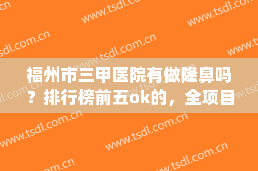 福州市三甲医院有做隆鼻吗？排行榜前五ok的，全项目价格表详细公布!(福州整形三甲医院有哪些)