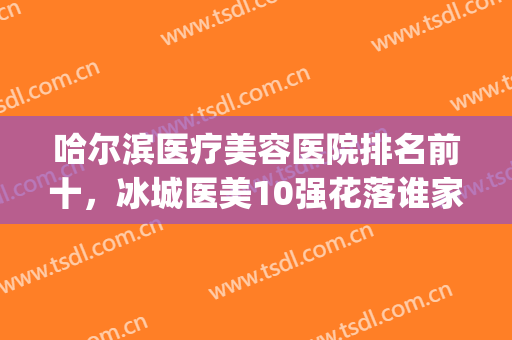 哈尔滨医疗美容医院排名前十，冰城医美10强花落谁家？看网友评选(哈尔滨知名度医疗美容)