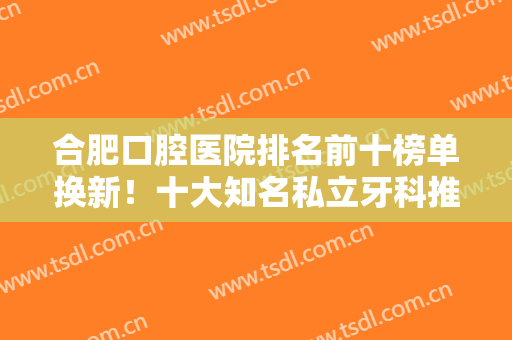 合肥口腔医院排名前十榜单换新！十大知名私立牙科推荐，都是网友深耕选出的