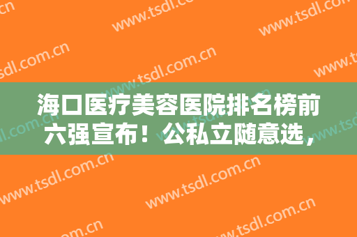 海口医疗美容医院排名榜前六强宣布！公私立随意选，前三强网友选的多