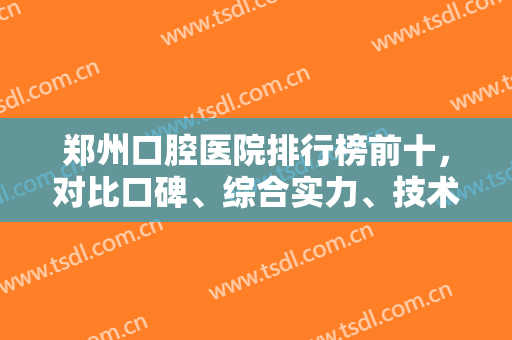 郑州口腔医院排行榜前十，对比口碑、综合实力、技术等，网友常选这几家