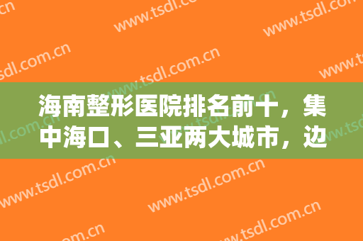 海南整形医院排名前十，集中海口、三亚两大城市，边度假边变美！(海南美容整形医院怎么样)