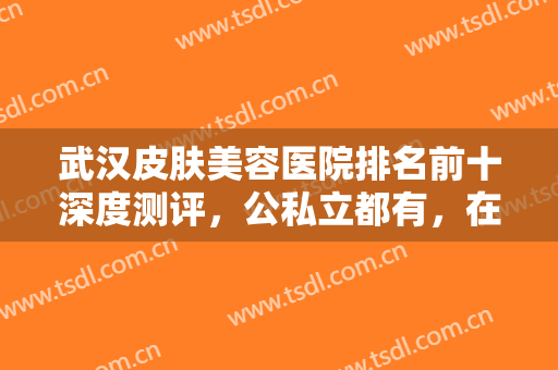 武汉皮肤美容医院排名前十深度测评，公私立都有，在整形美容方面也很牛